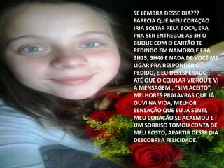 SE LEMBRA DESSE DIA???
PARECIA QUE MEU CORAÇÃO
IRIA SOLTAR PELA BOCA, ERA
PRA SER ENTREGUE AS 3H O
BUQUE COM O CARTÃO TE
PEDINDO EM NAMORO,E ERA
3H15, 3H40 E NADA DE VOCÊ ME
LIGAR PRA RESPONDER O
PEDIDO, E EU DESESPERADO ,
ATÉ QUE O CELULAR VIBROU E VI
A MENSAGEM , “SIM ACEITO”,
MELHORES PRALAVRAS QUE JÁ
OUVI NA VIDA, MELHOR
SENSAÇÃO QUE EU JÁ SENTI,
MEU CORAÇÃO SE ACALMOU E
UM SORRISO TOMOU CONTA DE
MEU ROSTO, APARTIR DESSE DIA
DESCOBRI A FELICIDADE.
 