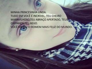 MINHA PRINCESINHA LINDA.
TUDO EM VOCÊ É INCRÍVEL, TEU CHEIRO
MARAVILHOSO,TEU ABRAÇO APERTADO, TEUS
CARINHOS,TEU BEIJO.
VOCÊ ME FAZ O HOMEM MAIS FELIZ DO MUNDO.
 