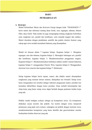 1
BAB I
PENDAHULUAN
A. Deskripsi
Modul Kelistrikam Mesin dan Konversi Energi dengan kode “TM-KM/KEN 1”
berisi materi dan informasi tentang dasar listrik, arus, tegangan, tahanan, hukum
Ohm, daya listrik. Pada modul ini juga mengungkap tentang rangkaian kelistrikan
yaitu rangkaian seri, paralel dan kombinasi, serta masalah magnet dan induksi.
Materi diuraikan dengan pendekatan saintifik dan praktis disertai ilustrasi yang
cukup agar siswa mudah memahami bahasan yang disampaikan.
Modul ini disusun dalam 7 kegiatan belajar. Kegiatan belajar 1: Mengukur
tegangan, arus dan tahanan, kegiatan belajar 2: Merangkai hubungan seri, parallel
dan kombinasi, kegiatan belajar 3: Mendemontrasikan penggunaan magnet,
Kegiatan belajar 4 : Mendemontrasikan timbulnya induksi sendiri/ mutual induction,
kegiatan belajar 5: menggunakan Electric Wire, kegiatan belajar 6: Menggunakan
electrical wire conector dan kegiatan belajar 7: Multimeter.
Setiap kegiatan belajar berisi tujuan, materi, dan diakhir materi disampaikan
rangkuman yang memuat intisari materai, dilanjutkan test formatif. Setiap siswa
harus mengerjakan test tersebut sebagai indicator penguasaan materi, jawaban test
kemudian diklarifikasi dengan kunci jawaban. Guna melatih keterampilan dan
sikap kerja yang benar setiap siswa dapat berlatih dengan pedoman lembar kerja
yang ada.
Diakhir modul terdapat evaluasi sebagai uji kompetensi siswa. Uji kompetensi
dilakukan secara teroritis dan praktik. Uji teoritis dengan siswa menjawab
pertanyaan yang pada soal evaluasi, sedangkan uji praktik dengan meminta siswa
mendemontrasikan kompetensi yang harus dimiliki dan guru/instruktur menilai
berdasarkan lembar observasi yang ada.
 