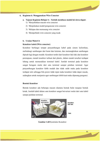 91
6. Kegiatan 6: Menggunakan Wire Conector
a. Tujuan Kegiatan Belajar 6 : Setelah membaca modul ini siswa dapat:
1) Menyebutkan macam wire conector
2) Menjelaskan model penguncian wire conector
3) Melepas dan memasang wire conector
4) Memperbaiki wire conector yang rusak
b. Uraian Materi 6
Konektor kabel (Wire conector)
Konektor berfungsi tempat penyambungan kabel pada sistem kelistrikan,
melindungi sambungan dari karat dan kotoran, dan memungkinkan sambungan
dipisah lagi dengan mudah. Konektor terdiri dari konektor laki-laki dan konektor
perempuan, rumah konektor terbuat dari plastic, dalam rumah tersebut terdapat
lubang untuk memasukkan terminal kabel. Jumlah terminal pada konektor
sangat beragam mulai dari satu terminal sampai puluhan terminal. Agar
penyambungan konektor lebih mudah dan tidak salah maka pada konektor
terdapat nok sehingga bila posisi tidak tepat maka konektor tidak dapat masuk,
sedangkan untuk menjamin agar sambungan lebih kuat maka dipasang pengunci.
Bentuk Konektor
Bentuk konektor ada bebarapa macam diantara bentuk bulat maupun bentuk
kotak. Jumlah kabel dalam satu konektor sangat bervariasi mulai dari satu kabel
sampai puluhan terminal.
Gambar 1.60 Kontruksi Konektor
 
