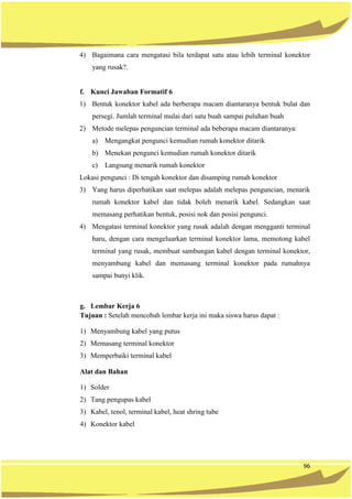 96
4) Bagaimana cara mengatasi bila terdapat satu atau lebih terminal konektor
yang rusak?.
f. Kunci Jawaban Formatif 6
1) Bentuk konektor kabel ada berberapa macam diantaranya bentuk bulat dan
persegi. Jumlah terminal mulai dari satu buah sampai puluhan buah
2) Metode melepas penguncian terminal ada beberapa macam diantaranya:
a) Mengangkat pengunci kemudian rumah konektor ditarik
b) Menekan pengunci kemudian rumah konektor ditarik
c) Langsung menarik rumah konektor
Lokasi pengunci : Di tengah konektor dan disamping rumah konektor
3) Yang harus diperhatikan saat melepas adalah melepas penguncian, menarik
rumah konektor kabel dan tidak boleh menarik kabel. Sedangkan saat
memasang perhatikan bentuk, posisi nok dan posisi pengunci.
4) Mengatasi terminal konektor yang rusak adalah dengan mengganti terminal
baru, dengan cara mengeluarkan terminal konektor lama, memotong kabel
terminal yang rusak, membuat sambungan kabel dengan terminal konektor,
menyambung kabel dan memasang terminal konektor pada rumahnya
sampai bunyi klik.
g. Lembar Kerja 6
Tujuan : Setelah mencobah lembar kerja ini maka siswa harus dapat :
1) Menyambung kabel yang putus
2) Memasang terminal konektor
3) Memperbaiki terminal kabel
Alat dan Bahan
1) Solder
2) Tang pengupas kabel
3) Kabel, tenol, terminal kabel, heat shring tube
4) Konektor kabel
 