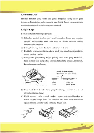 97
Keselamatan Kerja
Hati-hati terhadap ujung solder saat panas, tempatkan iujung solder pada
tempatnya, hindari ujung solder mengenai kabel listrik. Jangan memegang ujung
solder untuk memastikan solder berfungsi atau tidak.
Langkah Kerja
Siapkan alat dan bahan yang diperlukan
1) Keluarkan terminal konektor dari rumah konenektor dengan cara menekan
pengunci menggunakan kawat atau obeng (-) ukuran kecil dan dorong
terminal konektor keluar.
2) Potong kabel yang rusak, dan kupas isolatornya ± 10 mm.
3) Buat kabel penyambung dengan ukuran kabel yang sama, kupas ujung kabel,
pasang terminal konektor.
4) Potong kabel penyambung dengan panjang sesuai kabel yang dibutuhkan,
kupas isolator pada ujung kabel, sambung kedua kabel dengan Crimp mark,
kemudian solder sambungan.
5) Geser heat shrink tube ke kabel yang disambung, kemudian panasi heat
shrink tube dengan heater.
6) Ungkit pengunci pada terminal konektor, masukkan terminal konektor ke
rumah konektor sampai bunyi klik, kemudian tarik kabel untuk memastikan
apakah terminal konektor sudah terpasang dengan baik.
 