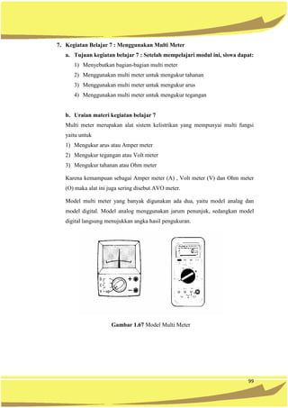 99
7. Kegiatan Belajar 7 : Menggunakan Multi Meter
a. Tujuan kegiatan belajar 7 : Setelah mempelajari modul ini, siswa dapat:
1) Menyebutkan bagian-bagian multi meter
2) Menggunakan multi meter untuk mengukur tahanan
3) Menggunakan multi meter untuk mengukur arus
4) Menggunakan multi meter untuk mengukur tegangan
b. Uraian materi kegiatan belajar 7
Multi meter merupakan alat sistem kelistrikan yang mempunyai multi fungsi
yaitu untuk
1) Mengukur arus atau Amper meter
2) Mengukur tegangan atau Volt meter
3) Mengukur tahanan atau Ohm meter
Karena kemampuan sebagai Amper meter (A) , Volt meter (V) dan Ohm meter
(O) maka alat ini juga sering disebut AVO meter.
Model multi meter yang banyak digunakan ada dua, yaitu model analag dan
model digital. Model analog menggunakan jarum penunjuk, sedangkan model
digital langsung menujukkan angka hasil pengukuran.
Gambar 1.67 Model Multi Meter
 