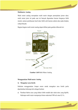 100
Multimeter Analog
Multi meter analog merupakan multi meter dengan penunjukan jarum ukur,
multi meter jenis ini pada saat ini banyak digunakan karena harganya lebih
murah, namun pembacaan hasil ukur lebih sulit karena sekala ukur pada display
cukup banyak.
Bagian-bagian multi meter analog dapat dilihat pada gambar dibawah ini:
Gambar 1.68 Multi Meter Analog
Menggunakan Multi meter Analog
1) Mengukur arus listrik
Sebelum menggunakan Amper meter untuk mengukur arus listrik perlu
diperhatikan beberapa hal sebagai berikut:
a) Pastikan bahwa arus yang diukur lebih rendah dari skala ukur yang dipilih,
beberapa multi meter mempunyai batas maksimal 500 mA atau 0,5 A.
 