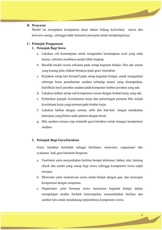 2
B. Prasyarat
Modul ini merupakan kompetensi dasar dalam bidang kelistrikan mesin dan
konversi energy, sehingga tidak menuntut prasyarat untuk mempelajarinya.
C. Petunjuk Penggunaan
1. Petunjuk Bagi Siswa
a. Lakukan cek kemampuan untuk mengetahui kemampuan awal yang anda
kuasai, sebelum membaca modul lebih lengkap.
b. Bacalah modul secara seksama pada setiap kegiatan belajar, bila ada uraian
yang kurang jelas silakan bertanya pada guru/ instruktur.
c. Kerjakan setiap test formatif pada setiap kegiatan belajar, untuk mengetahui
seberapa besar pemahaman saudara terhadap materi yang disampaikan,
klarifikasi hasil jawaban saudara pada kumpulan lembar jawaban yang ada.
d. Lakukan latihan setiap sub kompetensi sesuai dengan lembar kerja yang ada.
e. Perhatikan petujuk keselamatan kerja dan pertolongan pertama bila terjadi
kecelakaan kerja yang termuat pada lembar kerja.
f. Lakukan latihan dengan cermat, teliti dan hati-hati. Jangan melakukan
pekerjaan yang belum anda pahami dengan benar.
g. Bila saudara merasa siap mintalah guru/intruktur untuk menguji kompetensi
saudara.
2. Petunjuk Bagi Guru/Istruktur
Guru/ intruktur bertindak sebagai fasilitator, motivator, organisator dan
evaluator. Jadi guru/intruktur berperan:
a. Fasititator yaitu menyediakan fasilitas berupa informasi, bahan, alat, training
obyek dan media yang cukup bagi siswa sehingga kompetensi siswa cepat
tercapai.
b. Motivator yaitu memotivasi siswa untuk belajar dengan giat, dan mencapai
kompetensi dengan sempurna.
c. Organisator yaitu bersama siswa menyusun kegiatan belajar dalam
mempelajari modul, berlatih keterampilan, memanfaatkan fasilitas dan
sumber lain untuk mendukung terpenuhinya kompetensi siswa.
 