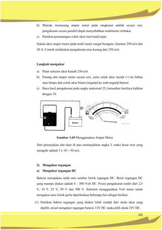 101
b) Metode memasang amper meter pada rangkaian adalah secara seri,
pengukuran secara parallel dapat menyebabkan multimeter terbakar
c) Pastikan pemasangan colok ukur (test lead) tepat.
Sekala ukur amper meter pada multi meter sangat beragam, diantara 250 mA dan
20 A. Contoh melakukan pengukuran arus kurang dari 250 mA.
Langkah mengukur
a) Putar selector ukur kearah 250 mA
b) Pasang alat amper meter secara seri, yaitu colok ukur merah (+) ke beban
atau lampu dan colok ukur hitam (negatip) ke arah negatip baterai
c) Baca hasil pengukuran pada angka maksimal 25, kemudian hasilnya kalikan
dengan 10.
Gambar 1.69 Menggunakan Amper Meter
Dari penunjukan alat ukur di atas menunjukkan angka 3, maka besar arus yang
mengalir adalah 3 x 10 = 30 mA.
2) Mengukur tegangan
a) Mengukur tegangan DC
Baterai merupakan salah satu sumber listrik tegangan DC. Besar tegangan DC
yang mampu diukur adalah 0 – 500 Volt DC. Posisi pengukuran terdiri dari 2,5
V, 10 V, 25 V, 50 V dan 500 V. Sebelum menggunakan Volt meter untuk
mengukur arus listrik perlu diperhatikan beberapa hal sebagai berikut:
(1) Pastikan bahwa tegangan yang diukur lebih rendah dari skala ukur yang
dipilih, misal mengukur tegangan baterai 12V DC maka pilih skala 25V DC.
 