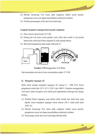102
(2) Metode memasang Volt meter pada rangkaian adalah secara paralel,
pengukuran secara seri dapat menyebabkan multimeter terbakar.
(3) Pastikan pemasangan colok ukur (test lead) tepat.
Langkah mengukur tegangan baterai pada rangkaian
(1) Putar selector ukur kearah 25 V DC.
(2) Pasang alat volt meter secara paralel, yaitu colok ukur merah (+) ke positip
baterai dan colok ukur hitam (negatip) ke arah negatip baterai.
(3) Baca hasil pengukuran pada angka maksimal 25.
Gambar 1.70 Menggunakan Volt Meter
Dari penunjukan alat ukur di atas menunjukkan angka 12 V DC
b) Mengukur tegangan AC
Multi meter mampu mengukur tegangan AC sebesar 0 – 1000 Volt. Posisi
pengukuran terdiri dari 10 V, 25 V, 250 V dan 1000 V. Sebelum menggunakan
Volt meter untuk mengukur arus listrik perlu diperhatikan beberapa hal sebagai
berikut:
(1) Pastikan bahwa tegangan yang diukur lebih rendah dari skala ukur yang
dipilih, misal mengukur tegangan listrik sebesar 220 V maka pilih skala
250V AC.
(2) Metode memasang Volt meter pada rangkaian adalah secara paralel,
pengukuran secara seri dapat menyebabkan multimeter terbakar
(3) Pemasangan colok ukur (test lead) dapat dibolak-balik.
 