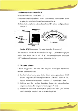 103
Langkah mengukur tegangan listrik
(1) Putar selector ukur kearah 250 V AC
(2) Pasang alat volt meter secara paralel, yaitu memasukkan colok ukur merah
(+)dan colok ukur hitam (-) pada lubang sumber listrik.
(3) Baca hasil pengukuran pada angka maksimal 25, kalikan hasil pengukuran
dengan 10.
Gambar 1.71 Menggunakan Volt Meter Mengukur Tegangan AC
Dari penunjukan alat ukur di atas menunjukkan angka 10, maka besar tegangan
sumber listrik adalah 10x 10 = 100 Volt AC. Bila tegangan jaringan seharusnya
220 V, maka terjadi penurunan tegangan pada sumber listrik.
3) Mengukur tahanan
Sebelum menggunakan Ohm meter untuk mengukur tahanan perlu diperhatikan
beberapa hal sebagai berikut:
a) Pastikan bahwa tahanan yang diukur dalam rentang pengukuran efektif
tahanan yang diukur, misal mengukur tahanan 220 O maka pilih skala 1 X,
tahanan 800 O menggunakan 10 X, tahanan 8 K O menggunakan 1 x 1K.
b) Kalibrasi alat ukur sebelum digunakan, dengan cara menghubungkan
singkat colok ukur, dan mengatur jarum pada posisi 0 (nol).
c) Pengukuran tidak boleh pada rangkian uyang dialiri listrik, jadi matikan
sumber dan lepas komponen saat melakukan pengukuran.
 