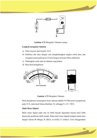 104
Gambar 1.72 Mengukur Tahanan Lampu
Langkah mengukur tahanan
a) Putar selector ukur kearah 1X O.
b) Kalibrasi alat ukur dengan cara menghubungkan singkat colok ukur, dan
mengatur jarum pada posisi 0 (nol) dengan memutar Ohm calibration.
c) Hubungkan colok ukur ke tahanan yang diukur.
d) Baca hasil pengukuran.
Gambar 1.73 Mengukur Tahanan
Hasil pengukuran menunjukan besar tahanan adalah 9 O Bila posisi pengukuran
pada 10 X, maka hasil diatas dikalikan 10, sehingga 9 x 10 = 90 O.
Multi Meter Digital
Multi meter digital pada saat ini lebih banyak digunakan karena hasil lebih
akurat dan pembcaan lebih mudah. Pada multi meter digital terdapat sekala ukur
dengan tulisan M (Mega), K (Kilo), m (milli), U (mikro). Cara menggunakan
 
