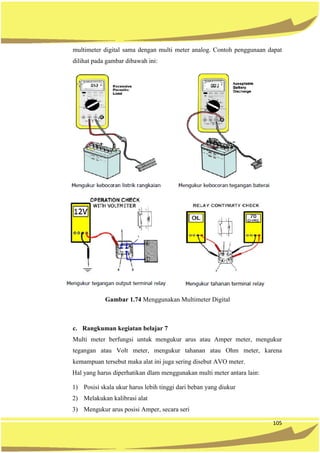105
multimeter digital sama dengan multi meter analog. Contoh penggunaan dapat
dilihat pada gambar dibawah ini:
Gambar 1.74 Menggunakan Multimeter Digital
c. Rangkuman kegiatan belajar 7
Multi meter berfungsi untuk mengukur arus atau Amper meter, mengukur
tegangan atau Volt meter, mengukur tahanan atau Ohm meter, karena
kemampuan tersebut maka alat ini juga sering disebut AVO meter.
Hal yang harus diperhatikan dlam menggunakan multi meter antara lain:
1) Posisi skala ukur harus lebih tinggi dari beban yang diukur
2) Melakukan kalibrasi alat
3) Mengukur arus posisi Amper, secara seri
 