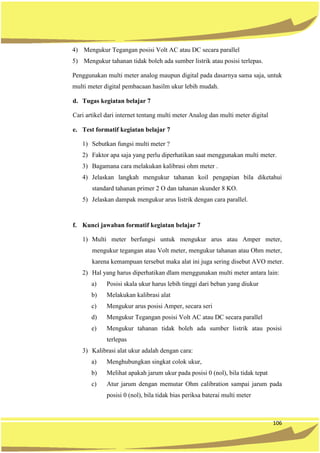 106
4) Mengukur Tegangan posisi Volt AC atau DC secara parallel
5) Mengukur tahanan tidak boleh ada sumber listrik atau posisi terlepas.
Penggunakan multi meter analog maupun digital pada dasarnya sama saja, untuk
multi meter digital pembacaan hasilm ukur lebih mudah.
d. Tugas kegiatan belajar 7
Cari artikel dari internet tentang multi meter Analog dan multi meter digital
e. Test formatif kegiatan belajar 7
1) Sebutkan fungsi multi meter ?
2) Faktor apa saja yang perlu diperhatikan saat menggunakan multi meter.
3) Bagamana cara melakukan kalibrasi ohm meter .
4) Jelaskan langkah mengukur tahanan koil pengapian bila diketahui
standard tahanan primer 2 O dan tahanan skunder 8 KO.
5) Jelaskan dampak mengukur arus listrik dengan cara parallel.
f. Kunci jawaban formatif kegiatan belajar 7
1) Multi meter berfungsi untuk mengukur arus atau Amper meter,
mengukur tegangan atau Volt meter, mengukur tahanan atau Ohm meter,
karena kemampuan tersebut maka alat ini juga sering disebut AVO meter.
2) Hal yang harus diperhatikan dlam menggunakan multi meter antara lain:
a) Posisi skala ukur harus lebih tinggi dari beban yang diukur
b) Melakukan kalibrasi alat
c) Mengukur arus posisi Amper, secara seri
d) Mengukur Tegangan posisi Volt AC atau DC secara parallel
e) Mengukur tahanan tidak boleh ada sumber listrik atau posisi
terlepas
3) Kalibrasi alat ukur adalah dengan cara:
a) Menghubungkan singkat colok ukur,
b) Melihat apakah jarum ukur pada posisi 0 (nol), bila tidak tepat
c) Atur jarum dengan memutar Ohm calibration sampai jarum pada
posisi 0 (nol), bila tidak bias periksa baterai multi meter
 