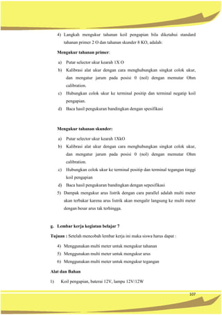 107
4) Langkah mengukur tahanan koil pengapian bila diketahui standard
tahanan primer 2 O dan tahanan skunder 8 KO, adalah:
Mengukur tahanan primer:
a) Putar selector ukur kearah 1X O
b) Kalibrasi alat ukur dengan cara menghubungkan singkat colok ukur,
dan mengatur jarum pada posisi 0 (nol) dengan memutar Ohm
calibration.
c) Hubungkan colok ukur ke terminal positip dan terminal negatip koil
pengapian.
d) Baca hasil pengukuran bandingkan dengan spesifikasi
Mengukur tahanan skunder:
a) Putar selector ukur kearah 1XkO
b) Kalibrasi alat ukur dengan cara menghubungkan singkat colok ukur,
dan mengatur jarum pada posisi 0 (nol) dengan memutar Ohm
calibration.
c) Hubungkan colok ukur ke terminal positip dan terminal tegangan tinggi
koil pengapian
d) Baca hasil pengukuran bandingkan dengan sepesifikasi
5) Dampak mengukur arus listrik dengan cara parallel adalah multi meter
akan terbakar karena arus listrik akan mengalir langsung ke multi meter
dengan besar arus tak terhingga.
g. Lembar kerja kegiatan belajar 7
Tujuan : Setelah mencobah lembar kerja ini maka siswa harus dapat :
4) Menggunakan multi meter untuk mengukur tahanan
5) Menggunakan multi meter untuk mengukur arus
6) Menggunakan multi meter untuk mengukur tegangan
Alat dan Bahan
1) Koil pengapian, baterai 12V, lampu 12V/12W
 