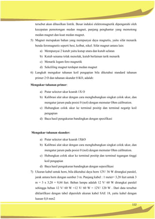 112
tersebut akan dihasilkan listrik. Besar induksi elektromagnetik dipengaruhi oleh
kecepatan pemotongan medan magnet, panjang penghantar yang memotong
medan magnet dan kuat medan magnet.
5) Magnet merupakan bahan yang mempunyai daya magnetis, yaitu sifat menarik
benda feromagnetis seperti besi, kolbat, nikel. Sifat magnet antara lain:
a) Mempunyai 2 kutub yaitu kutup utara dan kutub selatan
b) Kutub senama tolak menolak, kutub berlainan tarik menarik
c) Menarik logam fero magnetik
d) Sekeliling magnet terdapat medan magnet
6) Langkah mengukur tahanan koil pengapian bila diketahui standard tahanan
primer 2 O dan tahanan skunder 8 KO, adalah:
Mengukur tahanan primer:
a) Putar selector ukur kearah 1X O
b) Kalibrasi alat ukur dengan cara menghubungkan singkat colok ukur, dan
mengatur jarum pada posisi 0 (nol) dengan memutar Ohm calibration.
c) Hubungkan colok ukur ke terminal positip dan terminal negatip koil
pengapian
d) Baca hasil pengukuran bandingkan dengan spesifikasi
Mengukur tahanan skunder:
a) Putar selector ukur kearah 1XkO
b) Kalibrasi alat ukur dengan cara menghubungkan singkat colok ukur, dan
mengatur jarum pada posisi 0 (nol) dengan memutar Ohm calibration.
c) Hubungkan colok ukur ke terminal positip dan terminal tegangan tinggi
koil pengapian
d) Baca hasil pengukuran bandingkan dengan sepesifikasi
7) Ukuran kabel untuk horn, bila diketahui daya horn 12V/ 36 W dirangkai paralel,
jarak antara horn dengan sumber 3 m. Panjang kabel : 1 meter= 3,28 feet untuk 3
m = 3 x 3,28 = 9,84 feet. Beban lampu adalah 12 V/ 60 W dirangkai paralel
sehingga beban 12 V/ 60 W +12 V/ 60 W = 12V/ 120 W . Dari data tersebut
diklarifikasi dengan tabel diperoleh ukuran kabel SAE 18, yaitu kabel dengan
luasan 0,8 mm2
 