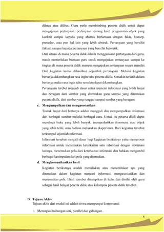 4
dibaca atau dilihat. Guru perlu membimbing peserta didik untuk dapat
mengajukan pertanyaan: pertanyaan tentang hasil pengamatan objek yang
konkrit sampai kepada yang abstrak berkenaan dengan fakta, konsep,
prosedur, atau pun hal lain yang lebih abstrak. Pertanyaan yang bersifat
faktual sampai kepada pertanyaan yang bersifat hipotetik.
Dari situasi di mana peserta didik dilatih menggunakan pertanyaan dari guru,
masih memerlukan bantuan guru untuk mengajukan pertanyaan sampai ke
tingkat di mana peserta didik mampu mengajukan pertanyaan secara mandiri.
Dari kegiatan kedua dihasilkan sejumlah pertanyaan. Melalui kegiatan
bertanya dikembangkan rasa ingin tahu peserta didik. Semakin terlatih dalam
bertanya maka rasa ingin tahu semakin dapat dikembangkan.
Pertanyaan terebut menjadi dasar untuk mencari informasi yang lebih lanjut
dan beragam dari sumber yang ditentukan guru sampai yang ditentukan
peserta didik, dari sumber yang tunggal sampai sumber yang beragam.
c. Mengumpulkan dan mengasosiasikan
Tindak lanjut dari bertanya adalah menggali dan mengumpulkan informasi
dari berbagai sumber melalui berbagai cara. Untuk itu peserta didik dapat
membaca buku yang lebih banyak, memperhatikan fenomena atau objek
yang lebih teliti, atau bahkan melakukan eksperimen. Dari kegiatan tersebut
terkumpul sejumlah informasi.
Informasi tersebut menjadi dasar bagi kegiatan berikutnya yaitu memeroses
informasi untuk menemukan keterkaitan satu informasi dengan informasi
lainnya, menemukan pola dari keterkaitan informasi dan bahkan mengambil
berbagai kesimpulan dari pola yang ditemukan.
d. Mengkomunikasikan hasil
Kegiatan berikutnya adalah menuliskan atau menceritakan apa yang
ditemukan dalam kegiatan mencari informasi, mengasosiasikan dan
menemukan pola. Hasil tersebut disampikan di kelas dan dinilai oleh guru
sebagai hasil belajar peserta didik atau kelompok peserta didik tersebut.
D. Tujuan Akhir
Tujuan akhir dari modul ini adalah siswa mempunyai kompetensi:
1. Merangkai hubungan seri, parallel dan gabungan .
 
