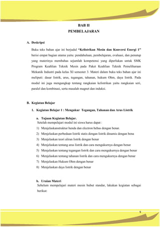 9
BAB II
PEMBELAJARAN
A. Deskripsi
Buku teks bahan ajar ini berjudul “Kelistrikan Mesin dan Konversi Energi 1”
berisi empat bagian utama yaitu: pendahuluan, pembelajaran, evaluasi, dan penutup
yang materinya membahas sejumlah kompetensi yang diperlukan untuk SMK
Program Keahlian Teknik Mesin pada Paket Keahlian Teknik Pemeliharaan
Mekanik Industri pada kelas XI semester 3. Materi dalam buku teks bahan ajar ini
meliputi: dasar listrik, arus, tegangan, tahanan, hukum Ohm, daya listrik. Pada
modul ini juga mengungkap tentang rangkaian kelistrikan yaitu rangkaian seri,
paralel dan kombinasi, serta masalah magnet dan induksi.
B. Kegiatan Belajar
1. Kegiatan Belajar 1 : Mengukur Tegangan, Tahanan dan Arus Listrik
a. Tujuan Kegiatan Belajar.
Setelah mempelajari modul ini siswa harus dapat :
1) Menjelaskanstruktur benda dan electron bebas dengan benar.
2) Menjelaskan perbedaan listrik statis dengan listrik dinamis dengan bena
3) Menjelaskan teori aliran listrik dengan benar
4) Menjelaskan tentang arus listrik dan cara mengukurnya dengan benar
5) Menjelaskan tentang tegangan listrik dan cara mengukurnya dengan benar
6) Menjelaskan tentang tahanan listrik dan cara mengukurnya dengan benar
7) Menjelaskan Hukum Ohm dengan benar
8) Menjelaskan daya listrik dengan benar
b. Uraian Materi
Sebelum mempelajari materi mesin bubut standar, lakukan kegiatan sebagai
berikut:
 