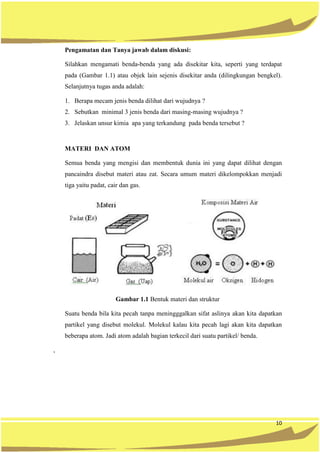 10
Pengamatan dan Tanya jawab dalam diskusi:
Silahkan mengamati benda-benda yang ada disekitar kita, seperti yang terdapat
pada (Gambar 1.1) atau objek lain sejenis disekitar anda (dilingkungan bengkel).
Selanjutnya tugas anda adalah:
1. Berapa mecam jenis benda dilihat dari wujudnya ?
2. Sebutkan minimal 3 jenis benda dari masing-masing wujudnya ?
3. Jelaskan unsur kimia apa yang terkandung pada benda tersebut ?
MATERI DAN ATOM
Semua benda yang mengisi dan membentuk dunia ini yang dapat dilihat dengan
pancaindra disebut materi atau zat. Secara umum materi dikelompokkan menjadi
tiga yaitu padat, cair dan gas.
Gambar 1.1 Bentuk materi dan struktur
Suatu benda bila kita pecah tanpa meningggalkan sifat aslinya akan kita dapatkan
partikel yang disebut molekul. Molekul kalau kita pecah lagi akan kita dapatkan
beberapa atom. Jadi atom adalah bagian terkecil dari suatu partikel/ benda.
,
 