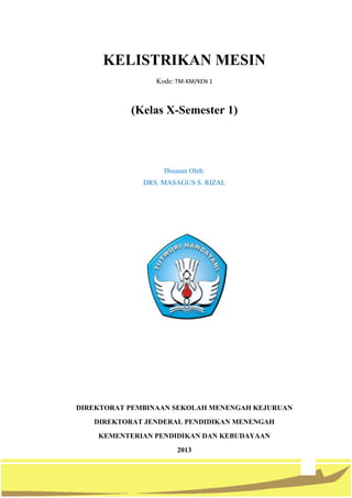 2
KELISTRIKAN MESIN
Kode: TM-KM/KEN 1
(Kelas X-Semester 1)
Disusun Oleh:
DRS. MASAGUS S. RIZAL
DIREKTORAT PEMBINAAN SEKOLAH MENENGAH KEJURUAN
DIREKTORAT JENDERAL PENDIDIKAN MENENGAH
KEMENTERIAN PENDIDIKAN DAN KEBUDAYAAN
2013
 