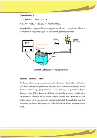 18
Contoh Konversi :
1.700.000 μV = 1. 700 mV = 1,7 V
0,78 MV = 780 KV = 780. 000 V = 780.000.000 mV
Mengukur besar tegangan listrik menggunakan volt meter, pengukuran dilakukan
secara parallel, cara pemasangan alat ukur seperti gambar dibawah ini.
Gambar 1.11 Mengukur tengangan baterai
Tahanan / Resistansi Listrik
Air dengan tekanan yang sama akan mengalir lebih cepat bila dialirkan melalui pipa
yang besar, pendek dan permukaan dalamnya halus dibandingkan dengan bila air
dialirkan melalui pipa yang ukurannya kecil, panjang dan permukaan bagian
dalamnya kasar. Hal ini karena kondisi dari pipa akan berpengaruh terhadap aliran
air. Besarnya hambatan ini dikatakan sebagai tahanan pipa. Kejadian ini juga
berlaku untuk listrik yang mengalir melalui suatu kabel, dimana listrik juga akan
mengalami hambatan. Hambatan yang dialami listrik ini disebut tahanan/resistansi
listrik.
 