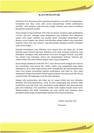 i
KATA PENGANTAR
Kurikulum 2013 dirancang untuk memperkuat kompetensi siswa dari sisi mengetahuan,
ketrampilan dan sikap secara utuh, proses pencapaiannya melalui pembelajaran
sejumlah mata pelajaran yang dirancang sebagai kesatuan yang saling mendukung
pencapaian kompetensi tersebut
Sesuai dengan konsep kurikulum 2013 buku ini disusun mengacau pada pembelajaran
scientific approach, sehingga setiap pengetahuan yang diajarkan, akan dilanjutkan
sampai siswa dapat membuat dan terampil dalam menyajikan pengetahuan yang
dikuasai secara kongkrit dan abstrak serta bersikap sebagai mahluk yang mensyukuri
anugerah Tuhan akan alam semesta yang dikaruniakan kepadanya melalui kehidupan
yang mereka hadapi.
Kegiatan pembelajaran yang dilakukan siswa dengan buku teks bahan ajar ini pada
hanyalah usaha minimal yang harus dilakukan siswa untuk mencapai kompetensi yang
diharapkan, sedangkan usaha maksimalnya siswa harus menggali informasi yang lebih
luas melalui kerja kelompok, diskusi dan mengumpulkan berbagai informasi dari
sumber sumber lain yang berkaitan dengan materi yang disampaikan.
Sesuai dengan pendekatan kurikulum 2013, siswa diminta untuk menggali dan mencari
atau menemukan suatu konsep dari sumber sumber yang pengetahuan yang sedang
dipelajarinya, Peran guru sangat penting untuk meningkatkan dan menyesuaiakan daya
serap siswa dengan ketersediaan kegiatan pembelajaran pada buku ini. Guru dapat
memperkaya dengan kreasi dalam bentuk kegiatan kegiatan lain yang sesuai dan relevan
yang bersumber dai lingkungan sosial dan alam sekitarnya
Sebagai edisi pertama,buku teks bahan ajar ini sangat terbuka dan terus dilakukan
perbaikan dan penyempurnaannya, untuk itu kami mengundang para pembaca dapat
memberikan saran dan kritik serta masukannya untuk perbaikan dan penyempurnaan
pada edisi berikutnya. Atas konstribusi tersebut, kami ucapkan banyak terima kasih.
Mudah-mudahan kita dapat memberikan hal yang terbaik bagi kemajuan dunia
pendidikan dalam rangka mempersiapkan generasi emas dimasa mendatang.
Cimahi Desember 2013
Penyusun,
 