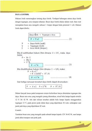 22
DAYA LISTRIK
Hukum Joule menerangkan tentang daya listrik. Terdapat hubungan antara daya listrik
dengan tegangan, arus maupun tahanan. Besar daya listrik diukur dalam watt. Satu watt
merupakan besar arus mengalir sebesar 1 Amper dengan beda potensial 1 volt. Hukum
Joule dapat ditulis;
Dalam banyak kasus pada komponen sistem kelistrikan hanya ditentukan tegangan dan
daya. Besar arus arus yang mengalir jarang ditentukan, misal bola lampu kepala tertulis
12 V 36/ 42 W. Arti dari tulisan tersebut adalah bola lampu kepala menggunakan
tegangan 12 V, pada posisi jarak dekat daya yang diperlukan 36 watt, sedangkan saat
jarak jauh daya yang diperlukan 42 watt.
Contoh :
Tentukan besar arus yang mengalir pada sebuah lampu kepala 12V 36/42 W, saat lampu
jarak dekat maupun saat jarak jauh.
 
