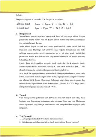 23
Solusi :
Dengan menggunakan rumus I = P/ V didapatkan besar arus
c. Rangkuman 1
Semua benda yang mengisi dan membentuk dunia ini yang dapat dilihat dengan
pancaindra disebut materi atau zat. Secara umum materi dikelompokkan menjadi
tiga yaitu padat, cair dan gas.
Atom adalah bagian terkecil dari suatu benda/partikel. Atom terdiri dari inti
(nucleus) yang dikelilingi oleh elektron yang berputar mengelilingi inti pada
orbitnya masing-masing seperti susunan tata surya. Inti atom sendiri terdiri dari
proton dan netron. Elektron-elektron yang mudah berpindah ini disebut elektron
bebas (free electron).
Listrik dapat dikelompokkan menjadi listrik statis dan listrik dinamis, listrik
dinamis sendiri terdiri dari listrik searah (DC) dan listrik bolak-balik (AC). Teori
aliran listrik ada dua yaitu teori konvensional dan teori electron.
Arus listrik (I), tegangan (V) dan tahanan listrik (R) merupakan besaran utama pada
listrik, Arus listrik diukur dengan amper meter, tegangan listrik dengan volt meter
dan tahanan listrik dengan Ohm meter. Hubungan antara besar arus, tegangan dan
tahanan listrik digambarkan dalam hukum Ohm , dimana I = V/R. Daya listrik
merupakan tehgangan kali arus listrik P = V x I.
d. Tugas 1
Cari buku pedoman perawatan dan perbaikan salah satu mesin alat berat, buka
bagian wiring diagramnya, tentukan metode mengukur besar arus yang dibutuhkan
untuk tiap sistem yang bekerja, tentukan titik-titik mengukur besar tegangan pada
rangkaian.
e. Test Formatif 1
1. Apa yang dimaksud electron bebas berikan ilustrasi?
2. Jelaskan apa perbedaan teori aliran listrik konvensional dengan electron!
 