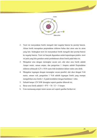 25
2. Teori ini menyatakan listrik mengalir dari negatip baterai ke positip baterai.
Aliran listrik merupakan perpindahan elektron bebas dari atom satu ke atom
yang lain. Sedangkan teori ini menyatakan listrik mengalir dari positip baterai
ke negatip baterai. Teori ini banyak digunakan untuk kepentingan praktis, teori
ini pula yang kita gunakan untuk pembahasan aliran listrik pada buku ini.
3. Mengukur arus dengan merangkai secara seri, alat ukur arus listrik adalah
Amper meter, satuan amper, dan pengertian 1 Ampere adalah Perpindahan
elektron sebanyak 6,25 x 1018 suatu titik konduktor dalam waktu satu detik.
4. Mengukur tegangan dengan merangkai secara parallel, alat ukur dengan Volt
meter, satuan volt, pengertian 1 Volt adalah tegangan listrik yang mampu
mengalirkan arus listrik 1 A pada konduktor dengan hambatan 1 ohm.
5. Sebuah lampu 12V/36W dirangkai seperti gambar dibawah ini,
a. Besar arus listrik adalah I = P/V = 36 / 12 = 3 Amper
b. Cara memasang amper meter secara seri seperti gambar berikut ini:
 