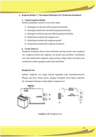 30
2. Kegiatan Belajar 2 : Merangkai Hubungan Seri, Paralel dan Kombinasi
a. Tujuan Kegiatan Belajar
Setelah mempelajari modul ini siswa harus dapat:
1) Merangkai seri dua atau lebih kompenen kelistrikan
2) Merangkai parallel dua atau lebih kompenen kelistrikan
3) Merangkai kombinasi tiga atau lebih kompenen kelistrikan
4) Menjelaskan karakteristik rangkaian seri
5) Menjelaskan karakteristik rangkaian paralel
6) Menjelaskan karakteristik rangkaian kombinasi
b. Uraian Materi 2
Rangkaian komponen dalam sistem kelistrikan ada tiga macam yaitu rangkaian
seri, rangkaian paralel dan rangkaian seri paralel atau kombinasi. Pemahaman
jenis dan karakteristik rangkaian sangat penting sebagai dasar memeriksa dan
menentukan sumber gangguan pada sistem kelistrikan.
Rangkaian Seri
Aplikasi rangkaian seri sangat banyak digunakan pada kelistrikanotomotif.
Maupun alat berat. Sistem starter, pengatur kecepatan motor kipas evaporator
AC merupakan beberapa contoh aplikasi rangkaian seri.
Gambar 1.16. Rangkaian seri
 