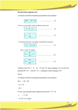 31
Karakteristik rangkaian seri:
a) Tahanan total (Rt) merupakan penjumlahan semua tahanan
Tentukan besar Rt, I , I1 , I2, , V1 dan V2, pada rangkaian seri di atas bila
tegangan 12V.
Solusi:
a) Tahanan total (Rt) merupakan penjumlahan semua tahanan
(Rt ) = R1 + R2
= 10 + 30
b) Arus yang mengalir pada rangkaian sama besar I = I1 = I2
I = V / Rt
= 12/ 40 = 0,3 Amper
 