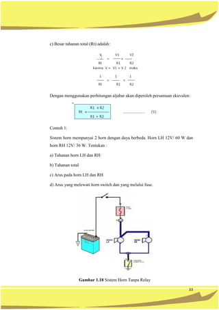 33
c) Besar tahanan total (Rt) adalah:
Dengan menggunakan perhitungan aljabar akan diperoleh persamaan ekuvalen:
Contoh 1:
Sistem horn mempunyai 2 horn dengan daya berbeda. Horn LH 12V/ 60 W dan
horn RH 12V/ 36 W. Tentukan :
a) Tahanan horn LH dan RH
b) Tahanan total
c) Arus pada horn LH dan RH
d) Arus yang melewati horn switch dan yang melalui fuse.
Gambar 1.18 Sistem Horn Tanpa Relay
 