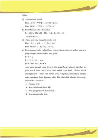 34
Solusi :
a) Tahanan horn adalah:
b) Besar tahanan total (Rt) adalah:
Rt = ( R1 x R2) : (R1 +R2) = (2,4 x 4) : (2,4 + 4)
c) Besar arus yang mengalir melalui horn
Horn LH I1 = V/ R1 = 12 / 2,4 = 5 A
Horn RH I2 = V / R2 = 12 / 4 = 3 A
d) Besar arus mengalir melalui horn switch maupun fuse merupakan total arus
yang mengalir melalui kedua horn, yaitu:
I = I1 + I2
I = 5 + 3 = 8 A atau
I = V / Rt = 12 / 1,5 = 8 A
Arus yang mengalir pada horn switch sangat besar sehingga percikan api
pada kontak horn switch besar, horn switch cepat kotor, tahanan kontak
meningkat dan bunyi horn lemah. Guna mengatasi permasalahan tersebut
maka rangkaian horn dipasang relay. Bila diketahui tahanan lilitan relay
a) Tahanan total
b) Arus pada horn LH dan RH
c) Arus yang melewati horn switch
d) Arus yang melalui fuse.
 