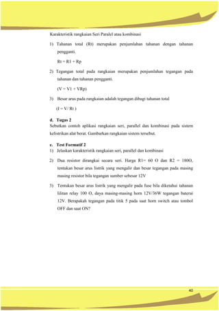 40
Karakteristik rangkaian Seri Paralel atau kombinasi
1) Tahanan total (Rt) merupakan penjumlahan tahanan dengan tahanan
pengganti.
Rt = R1 + Rp
2) Tegangan total pada rangkaian merupakan penjumlahan tegangan pada
tahanan dan tahanan pengganti.
(V = V1 + VRp)
3) Besar arus pada rangkaian adalah tegangan dibagi tahanan total
(I = V/ Rt )
d. Tugas 2
Sebutkan contoh aplikasi rangkaian seri, parallel dan kombinasi pada sistem
kelistrikan alat berat. Gambarkan rangkaian sistem tersebut.
e. Test Formatif 2
1) Jelaskan karakteristik rangkaian seri, parallel dan kombinasi
2) Dua resistor dirangkai secara seri. Harga R1= 60 O dan R2 = 180O,
tentukan besar arus listrik yang mengalir dan besar tegangan pada masing
masing resistor bila tegangan sumber sebesar 12V
3) Tentukan besar arus listrik yang mengalir pada fuse bila diketahui tahanan
lilitan relay 100 O, daya masing-masing horn 12V/36W tegangan baterai
12V. Berapakah tegangan pada titik 5 pada saat horn switch atau tombol
OFF dan saat ON?
 