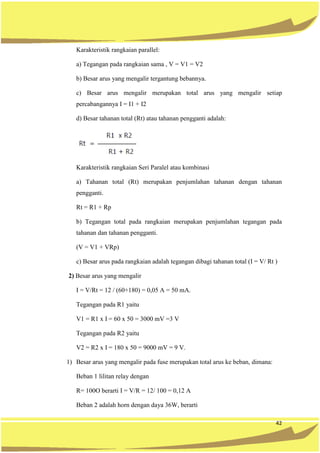 42
Karakteristik rangkaian parallel:
a) Tegangan pada rangkaian sama , V = V1 = V2
b) Besar arus yang mengalir tergantung bebannya.
c) Besar arus mengalir merupakan total arus yang mengalir setiap
percabangannya I = I1 + I2
d) Besar tahanan total (Rt) atau tahanan pengganti adalah:
Karakteristik rangkaian Seri Paralel atau kombinasi
a) Tahanan total (Rt) merupakan penjumlahan tahanan dengan tahanan
pengganti.
Rt = R1 + Rp
b) Tegangan total pada rangkaian merupakan penjumlahan tegangan pada
tahanan dan tahanan pengganti.
(V = V1 + VRp)
c) Besar arus pada rangkaian adalah tegangan dibagi tahanan total (I = V/ Rt )
2) Besar arus yang mengalir
I = V/Rt = 12 / (60+180) = 0,05 A = 50 mA.
Tegangan pada R1 yaitu
V1 = R1 x I = 60 x 50 = 3000 mV =3 V
Tegangan pada R2 yaitu
V2 = R2 x I = 180 x 50 = 9000 mV = 9 V.
1) Besar arus yang mengalir pada fuse merupakan total arus ke beban, dimana:
Beban 1 lilitan relay dengan
R= 100O berarti I = V/R = 12/ 100 = 0,12 A
Beban 2 adalah horn dengan daya 36W, berarti
 