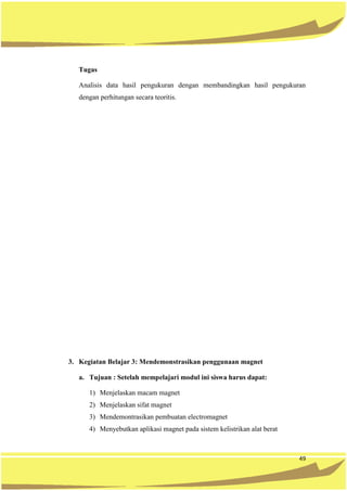 49
Tugas
Analisis data hasil pengukuran dengan membandingkan hasil pengukuran
dengan perhitungan secara teoritis.
3. Kegiatan Belajar 3: Mendemonstrasikan penggunaan magnet
a. Tujuan : Setelah mempelajari modul ini siswa harus dapat:
1) Menjelaskan macam magnet
2) Menjelaskan sifat magnet
3) Mendemontrasikan pembuatan electromagnet
4) Menyebutkan aplikasi magnet pada sistem kelistrikan alat berat
 