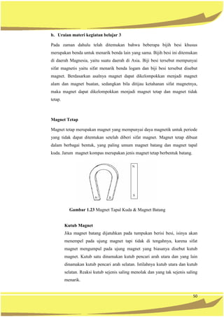 50
b. Uraian materi kegiatan belajar 3
Pada zaman dahulu telah ditemukan bahwa beberapa bijih besi khusus
merupakan benda untuk menarik benda lain yang sama. Bijih besi ini ditemukan
di daerah Magnesia, yaitu suatu daerah di Asia. Biji besi tersebut mempunyai
sifat magnetis yaitu sifat menarik benda logam dan biji besi tersebut disebut
magnet. Berdasarkan asalnya magnet dapat dikelompokkan menjadi magnet
alam dan magnet buatan, sedangkan bila ditijau ketahanan sifat magnetnya,
maka magnet dapat dikelompokkan menjadi magnet tetap dan magnet tidak
tetap.
Magnet Tetap
Magnet tetap merupakan magnet yang mempunyai daya magnetik untuk periode
yang tidak dapat ditentukan setelah diberi sifat magnet. Magnet tetap dibuat
dalam berbagai bentuk, yang paling umum magnet batang dan magnet tapal
kuda. Jarum magnet kompas merupakan jenis magnet tetap berbentuk batang.
Gambar 1.23 Magnet Tapal Kuda & Magnet Batang
Kutub Magnet
Jika magnet batang dijatuhkan pada tumpukan berisi besi, isinya akan
menempel pada ujung magnet tapi tidak di tengahnya, karena sifat
magnet mengumpul pada ujung magnet yang biasanya disebut kutub
magnet. Kutub satu dinamakan kutub pencari arah utara dan yang lain
dinamakan kutub pencari arah selatan. Istilahnya kutub utara dan kutub
selatan. Reaksi kutub sejenis saling menolak dan yang tak sejenis saling
menarik.
 
