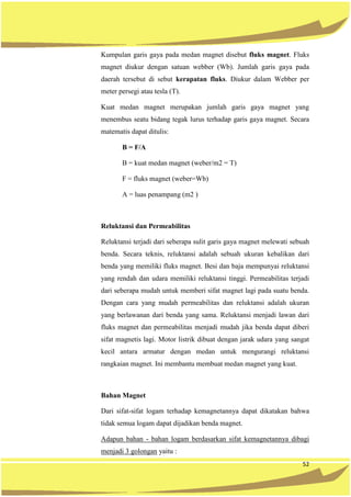 52
Kumpulan garis gaya pada medan magnet disebut fluks magnet. Fluks
magnet diukur dengan satuan webber (Wb). Jumlah garis gaya pada
daerah tersebut di sebut kerapatan fluks. Diukur dalam Webber per
meter persegi atau tesla (T).
Kuat medan magnet merupakan jumlah garis gaya magnet yang
menembus seatu bidang tegak lurus terhadap garis gaya magnet. Secara
matematis dapat ditulis:
B = F/A
B = kuat medan magnet (weber/m2 = T)
F = fluks magnet (weber=Wb)
A = luas penampang (m2 )
Reluktansi dan Permeabilitas
Reluktansi terjadi dari seberapa sulit garis gaya magnet melewati sebuah
benda. Secara teknis, reluktansi adalah sebuah ukuran kebalikan dari
benda yang memiliki fluks magnet. Besi dan baja mempunyai reluktansi
yang rendah dan udara memiliki reluktansi tinggi. Permeabilitas terjadi
dari seberapa mudah untuk memberi sifat magnet lagi pada suatu benda.
Dengan cara yang mudah permeabilitas dan reluktansi adalah ukuran
yang berlawanan dari benda yang sama. Reluktansi menjadi lawan dari
fluks magnet dan permeabilitas menjadi mudah jika benda dapat diberi
sifat magnetis lagi. Motor listrik dibuat dengan jarak udara yang sangat
kecil antara armatur dengan medan untuk mengurangi reluktansi
rangkaian magnet. Ini membantu membuat medan magnet yang kuat.
Bahan Magnet
Dari sifat-sifat logam terhadap kemagnetannya dapat dikatakan bahwa
tidak semua logam dapat dijadikan benda magnet.
Adapun bahan - bahan logam berdasarkan sifat kemagnetannya dibagi
menjadi 3 golongan yaitu :
 