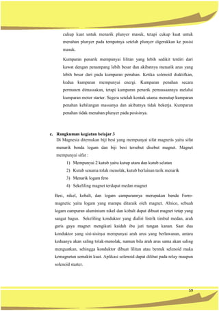 59
cukup kuat untuk menarik plunyer masuk, tetapi cukup kuat untuk
menahan plunyer pada tempatnya setelah plunyer digerakkan ke posisi
masuk.
Kumparan penarik mempunyai lilitan yang lebih sedikit terdiri dari
kawat dengan penampang lebih besar dan akibatnya menarik arus yang
lebih besar dari pada kumparan penahan. Ketika solenoid diaktifkan,
kedua kumparan mempunyai energi. Kumparan penahan secara
permanen dimassakan, tetapi kumparan penarik pemassaannya melalui
kumparan motor starter. Segera setelah kontak utama menutup kumparan
penahan kehilangan massanya dan akibatnya tidak bekerja. Kumparan
penahan tidak menahan plunyer pada posisinya.
c. Rangkuman kegiatan belajar 3
Di Magnesia ditemukan biji besi yang mempunyai sifat magnetis yaitu sifat
menarik benda logam dan biji besi tersebut disebut magnet. Magnet
mempunyai sifat :
1) Mempunyai 2 kutub yaitu kutup utara dan kutub selatan
2) Kutub senama tolak menolak, kutub berlainan tarik menarik
3) Menarik logam fero
4) Sekeliling magnet terdapat medan magnet
Besi, nikel, kobalt, dan logam campurannya merupakan benda Ferro-
magnetic yaitu logam yang mampu ditaraik oleh magnet. Alnico, sebuah
logam campuran aluminium nikel dan kobalt dapat dibuat magnet tetap yang
sangat bagus. Sekeliling konduktor yang dialiri listrik timbul medan, arah
garis gaya magnet mengikuti kaidah ibu jari tangan kanan. Saat dua
konduktor yang sisi-sisinya mempunyai arah arus yang berlawanan, antara
keduanya akan saling tolak-menolak, namun bila arah arus sama akan saling
menguatkan, sehingga konduktor dibuat lilitan atau bentuk selenoid maka
kemagnetan semakin kuat. Aplikasi solenoid dapat dilihat pada relay maupun
solenoid starter.
 
