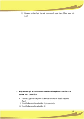 63
2) Mengapa serbuk besi banyak mengumpul pada ujung lilitan atau inti
besi ?
4. Kegiatan Belajar 4 : Mendemonstrasikan timbulnya induksi sendiri dan
mutual pada kemagnitan
a. Tujuan Kegiatan Belajar 4 : Setelah mempelajari modul ini siswa
dapat:
1) Menjelaskan terjadinya induksi elektromagnetik
2) Menjelaskan terjadinya induksi diri
 