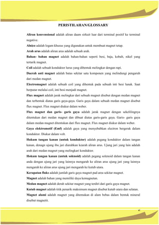 vi
PERISTILAHAN/GLOSSARY
Aliran konvensional adalah aliran daam sirkuit luar dari terminal positif ke terminal
negative.
Alnico adalah logam khusus yang digunakan untuk membuat magnet tetap.
Arah arus adalah aliran arus adalah sebuah arah.
Bahan- bahan magnet adalah bahan-bahan seperti besi, baja, kobalt, nikel yang
tertarik magnet.
Coil adalah sebuah konduktor lurus yang dibentuk melingkar dengan rapi.
Daerah anti magnet adalah batas sekitar satu komponen yang melindungi pengaruh
dari medan magnet.
Electromagnet adalah sebuah coil yang dibentuk pada sebuah inti besi lunak. Saat
berputar melalui coil, inti besi menjadi magnet.
Flux magnet adalah jarak melingkar dari sebuah magnet disebut dengan medan magnet
dan terbentuk diatas garis gaya-gaya. Garis gaya dalam sebuah medan magnet disebut
flux magnet. Flux magnet diukur dalam weber.
Flux magnet dan garis- garis gaya adalah jarak magnet dengan sekelilingnya
ditentukan dari medan magnet dan dibuat diatas garis-garis gaya. Garis- garis gaya
dalam medan magnet ditentukan dari flux magnet. Flux magnet diukur dalam weber.
Gaya elektromotif (Emf) adalah gaya yang menyebabkan electron bergerak dalam
konduktor. Diukur dalam volt.
Hukum tangan kanan (untuk konduktor) adalah pegang konduktor dalam tangan
kanan, denagn ujung ibu jari diarahkan kearah aliran arus. Ujung jari yang lain adalah
arah dari medan magnet yang melingkari konduktor.
Hokum tangan kanan (untuk solenoid) adalah pegang solenoid dalam tangan kanan
anda dengan ujung jari yang lainnya mengarah ke aliran arus ujung jari yang lainnya
mengarah ke aliran arus ujung jari mengarah ke kutub utara.
Kerapatan fluks adalah jumlah garis gaya magnet pad area sekitar magnet.
Magnet adalah bahan yang memiliki daya kemagnetan.
Medan magnet adalah derah sekitar magnet yang terdiri dari garis gaya magnet.
Kutub magnet adalah titik penarik maksimum magnet disebut kutub utara dan selatan.
Magnet alami adalah magnet yang ditemukan di alam bebas dalam bentuk mineral
disebut magnetit.
 