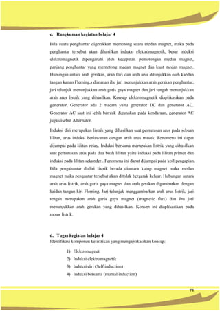 74
c. Rangkuman kegiatan belajar 4
Bila suatu penghantar digerakkan memotong suatu medan magnet, maka pada
penghantar tersebut akan dihasilkan induksi elektromagnetik, besar induksi
elektromagnetik dipengaruhi oleh kecepatan pemotongan medan magnet,
panjang penghantar yang memotong medan magnet dan kuat medan magnet.
Hubungan antara arah gerakan, arah flux dan arah arus ditunjukkan oleh kaedah
tangan kanan Fleming,s dimanan ibu jari menunjukkan arah gerakan penghantar,
jari telunjuk menunjukkan arah garis gaya magnet dan jari tengah menunjukkan
arah arus listrik yang dihasilkan. Konsep elektromagnetik diaplikasikan pada
generator. Generator ada 2 macam yaitu generator DC dan generator AC.
Generator AC saat ini lebih banyak digunakan pada kendaraan, generator AC
juga disebut Alternator.
Induksi diri merupakan listrik yang dihasilkan saat pemutusan arus pada sebuah
lilitan, arus induksi berlawanan dengan arah arus masuk. Fenomena ini dapat
dijumpai pada lilitan relay. Induksi bersama merupakan listrik yang dihasilkan
saat pemutusan arus pada dua buah lilitan yaitu induksi pada lilitan primer dan
induksi pada lilitan sekunder.. Fenomena ini dapat dijumpai pada koil pengapian.
Bila pengahantar dialiri listrik berada diantara kutup magnet maka medan
magnet maka pengantar tersebut akan ditolak bergerak keluar. Hubungan antara
arah arus listrik, arah garis gaya magnet dan arah gerakan digambarkan dengan
kaidah tangan kiri Fleming. Jari telunjuk menggambarkan arah arus listrik, jari
tengah merupakan arah garis gaya magnet (magnetic flux) dan ibu jari
menunjukkan arah gerakan yang dihasilkan. Konsep ini diaplikasikan pada
motor listrik.
d. Tugas kegiatan belajar 4
Identifikasi komponen kelistrikan yang mengaplikasikan konsep:
1) Elektromagnet
2) Induksi elektromagnetik
3) Induksi diri (Self induction)
4) Induksi bersama (mutual induction)
 