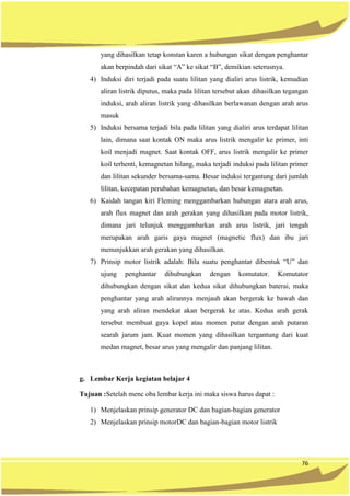 76
yang dihasilkan tetap konstan karen a hubungan sikat dengan penghantar
akan berpindah dari sikat “A” ke sikat “B”, demikian seterusnya.
4) Induksi diri terjadi pada suatu lilitan yang dialiri arus listrik, kemudian
aliran listrik diputus, maka pada lilitan tersebut akan dihasilkan tegangan
induksi, arah aliran listrik yang dihasilkan berlawanan dengan arah arus
masuk
5) Induksi bersama terjadi bila pada lilitan yang dialiri arus terdapat lilitan
lain, dimana saat kontak ON maka arus listrik mengalir ke primer, inti
koil menjadi magnet. Saat kontak OFF, arus listrik mengalir ke primer
koil terhenti, kemagnetan hilang, maka terjadi induksi pada lilitan primer
dan lilitan sekunder bersama-sama. Besar induksi tergantung dari jumlah
lilitan, kecepatan perubahan kemagnetan, dan besar kemagnetan.
6) Kaidah tangan kiri Fleming menggambarkan hubungan atara arah arus,
arah flux magnet dan arah gerakan yang dihasilkan pada motor listrik,
dimana jari telunjuk menggambarkan arah arus listrik, jari tengah
merupakan arah garis gaya magnet (magnetic flux) dan ibu jari
menunjukkan arah gerakan yang dihasilkan.
7) Prinsip motor listrik adalah: Bila suatu penghantar dibentuk “U” dan
ujung penghantar dihubungkan dengan komutator. Komutator
dihubungkan dengan sikat dan kedua sikat dihubungkan baterai, maka
penghantar yang arah alirannya menjauh akan bergerak ke bawah dan
yang arah aliran mendekat akan bergerak ke atas. Kedua arah gerak
tersebut membuat gaya kopel atau momen putar dengan arah putaran
searah jarum jam. Kuat momen yang dihasilkan tergantung dari kuat
medan magnet, besar arus yang mengalir dan panjang lilitan.
g. Lembar Kerja kegiatan belajar 4
Tujuan :Setelah menc oba lembar kerja ini maka siswa harus dapat :
1) Menjelaskan prinsip generator DC dan bagian-bagian generator
2) Menjelaskan prinsip motorDC dan bagian-bagian motor listrik
 