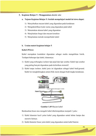 79
5. Kegiatan Belajar 5 : Menggunakan electric wire
a. Tujuan Kegiatan Belajar 5: Setelah mempelajari modul ini siswa dapat:
1) Menyebutkan macam kabel yang digunakan pada kendaraan
2) Mengidentifikasi kode warna yang digunakan pada kabel
3) Menentukan ukuran kabel yang digunakan
4) Menjelaskan fungsi dan macam konektor
5) Menjelaskan metode memperbaiki kabel
b. Uraian materi kegiatan belajar 5
Kabel (Wires)
Kabel merupakan konduktor digunakan sebagai media mengalirkan listrik.
Terdapat beberapa tipe kabel, diataranya:
1) Kabel yang terbungkus isolator tipe pejal dan tipe serabut. Kabel tipe serabut
yang paling banyak digunakan pada kelistrikan otomotif.
2) Kabel tanpa isolator, kabel jenis ini digunakan sebagai kabel bodi/ground.
Kabel ini menghubungkan antara blok mesin dengan bodi/rangka kendaraan.
Gambar 1.49 Macam kabel
Berdasarkan besar arus mengalir kabel dikelompokkan menjadi 2 yaitu :
1) Kabel diameter kecil yaitui kabel yang digunakan untuk beban lampu dan
asesoris lainnya.
2) Kabel diameter besar yaitu kabel yang digunakan untuk kabel baterai.
 