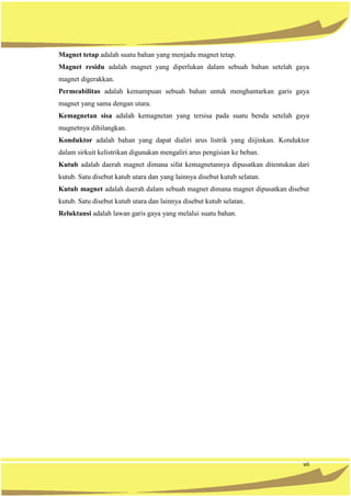 vii
Magnet tetap adalah suatu bahan yang menjadu magnet tetap.
Magnet residu adalah magnet yang diperlukan dalam sebuah bahan setelah gaya
magnet digerakkan.
Permeabilitas adalah kemampuan sebuah bahan untuk menghantarkan garis gaya
magnet yang sama dengan utara.
Kemagnetan sisa adalah kemagnetan yang tersisa pada suatu benda setelah gaya
magnetnya dihilangkan.
Konduktor adalah bahan yang dapat dialiri arus listrik yang diijinkan. Konduktor
dalam sirkuit kelistrikan digunakan mengaliri arus pengisian ke beban.
Kutub adalah daerah magnet dimana sifat kemagnetannya dipusatkan ditentukan dari
kutub. Satu disebut katub utara dan yang lainnya disebut kutub selatan.
Kutub magnet adalah daerah dalam sebuah magnet dimana magnet dipusatkan disebut
kutub. Satu disebut kutub utara dan lainnya disebut kutub selatan.
Reluktansi adalah lawan garis gaya yang melalui suatu bahan.
 