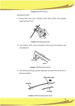 85
Gambar 1.53 Wire Harnes
Memperbaiki Kabel
1) Potong kabel yang rusak, kemudian kupas kabel dengan tang pengupas
dengan panjang 10 mm
Gambar 1.54 Mengupas kabel
2) Ukur diameter kabel untuk menentukan ukuran kabel penyambung yang
akan digunakan.
Gambar 1.55 Mengukur diameter
3) Buat kabel penyambung yang akan digunakan, masukkan heat shrink tube ke
kabel penyambung.
Gambar 1.57 Memasukkan heat shrink
 