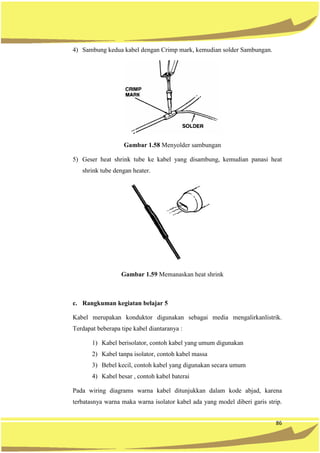 86
4) Sambung kedua kabel dengan Crimp mark, kemudian solder Sambungan.
Gambar 1.58 Menyolder sambungan
5) Geser heat shrink tube ke kabel yang disambung, kemudian panasi heat
shrink tube dengan heater.
Gambar 1.59 Memanaskan heat shrink
c. Rangkuman kegiatan belajar 5
Kabel merupakan konduktor digunakan sebagai media mengalirkanlistrik.
Terdapat beberapa tipe kabel diantaranya :
1) Kabel berisolator, contoh kabel yang umum digunakan
2) Kabel tanpa isolator, contoh kabel massa
3) Bebel kecil, contoh kabel yang digunakan secara umum
4) Kabel besar , contoh kabel baterai
Pada wiring diagrams warna kabel ditunjukkan dalam kode abjad, karena
terbatasnya warna maka warna isolator kabel ada yang model diberi garis strip.
 