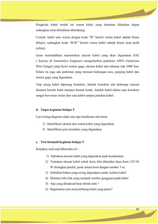 87
Pengkode kabel model ini warna kabel yang dominan diletakan depan
sedangkan strip diletakkan dibelakang.
Contoh: kabel satu warna dengan kode “B” berarti warna kabel adalah hitam
(black), sedangkan kode “B-W” berarti warna kabel adalah hitam strip putih
(white).
Guna memudahkan menentukan ukuran kabel yang akan digunakan SAE
( Society of Automotive Engineer) mengeluarkan pedoman AWG (American
Wire Gauge) yang berisi nomor gage, ukuran kabel dan tahanan tiap 1000 feet.
Selain itu juga ada pedoman yang memuat hubungan arus, panjang kabel dan
nomor gage yang digunakan.
Tiap ujung kabel dipasang konektor, bentuk konektor ada bebarapa macam
diantara bentuk bulat maupun bentuk kotak. Jumlah kabel dalam satu konektor
sangat bervariasi mulai dari satu kabel sampai puluhan kabel .
d. Tugas kegiatan belajar 5
Cari wiring diagram salah satu tipe kendaraan alat berat:
1) Identifikasi ukuran dan warna kabel yang digunakan
2) Identifikasi jenis konektor yang digunakan
e. Test formatif kegiatan belajar 5
Kerjakan soal-soal dibawahn ini :
1) Sebutkan macam kabel yang digunakan pada kendaraaan
2) Tentukan ukuran kabel untuk horn, bila diketahui daya horn 12V/36
W dirangkai paralel, jarak antara horn dengan sumber 3 m.
3) Sebutkan bahan yang sering digunakan untuk isolator kabel
4) Dimana titik-titik yang menjadi sumber gangguan pada kabel
5) Apa yang dimaksud heat shrink tube ?
6) Bagaimana cara menyambung kabel yang putus?
 