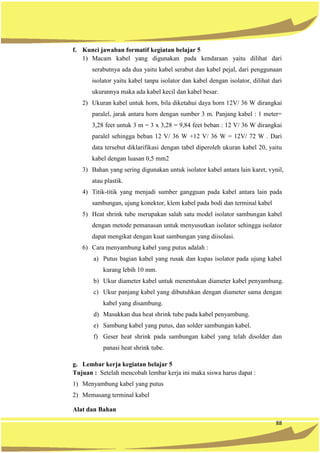 88
f. Kunci jawaban formatif kegiatan belajar 5
1) Macam kabel yang digunakan pada kendaraan yaitu dilihat dari
serabutnya ada dua yaitu kabel serabut dan kabel pejal, dari penggunaan
isolator yaitu kabel tanpa isolator dan kabel dengan isolator, dilihat dari
ukurannya maka ada kabel kecil dan kabel besar.
2) Ukuran kabel untuk horn, bila diketahui daya horn 12V/ 36 W dirangkai
paralel, jarak antara horn dengan sumber 3 m. Panjang kabel : 1 meter=
3,28 feet untuk 3 m = 3 x 3,28 = 9,84 feet beban : 12 V/ 36 W dirangkai
paralel sehingga beban 12 V/ 36 W +12 V/ 36 W = 12V/ 72 W . Dari
data tersebut diklarifikasi dengan tabel diperoleh ukuran kabel 20, yaitu
kabel dengan luasan 0,5 mm2
3) Bahan yang sering digunakan untuk isolator kabel antara lain karet, vynil,
atau plastik.
4) Titik-titik yang menjadi sumber gangguan pada kabel antara lain pada
sambungan, ujung konektor, klem kabel pada bodi dan terminal kabel
5) Heat shrink tube merupakan salah satu model isolator sambungan kabel
dengan metode pemanasan untuk menyusutkan isolator sehingga isolator
dapat mengikat dengan kuat sambungan yang diisolasi.
6) Cara menyambung kabel yang putus adalah :
a) Putus bagian kabel yang rusak dan kupas isolator pada ujung kabel
kurang lebih 10 mm.
b) Ukur diameter kabel untuk menentukan diameter kabel penyambung.
c) Ukur panjang kabel yang dibutuhkan dengan diameter sama dengan
kabel yang disambung.
d) Masukkan dua heat shrink tube pada kabel penyambung.
e) Sambung kabel yang putus, dan solder sambungan kabel.
f) Geser heat shrink pada sambungan kabel yang telah disolder dan
panasi heat shrink tube.
g. Lembar kerja kegiatan belajar 5
Tujuan : Setelah mencobah lembar kerja ini maka siswa harus dapat :
1) Menyambung kabel yang putus
2) Memasang terminal kabel
Alat dan Bahan
 