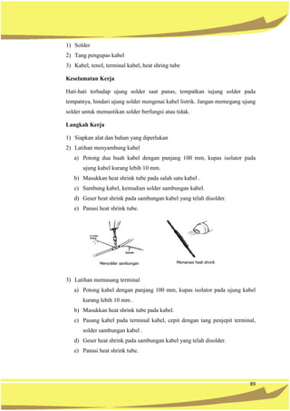 89
1) Solder
2) Tang pengupas kabel
3) Kabel, tenol, terminal kabel, heat shring tube
Keselamatan Kerja
Hati-hati terhadap ujung solder saat panas, tempatkan iujung solder pada
tempatnya, hindari ujung solder mengenai kabel listrik. Jangan memegang ujung
solder untuk memastikan solder berfungsi atau tidak.
Langkah Kerja
1) Siapkan alat dan bahan yang diperlukan
2) Latihan menyambung kabel
a) Potong dua buah kabel dengan panjang 100 mm, kupas isolator pada
ujung kabel kurang lebih 10 mm.
b) Masukkan heat shrink tube pada salah satu kabel .
c) Sambung kabel, kemudian solder sambungan kabel.
d) Geser heat shrink pada sambungan kabel yang telah disolder.
e) Panasi heat shrink tube.
3) Latihan memasang terminal
a) Potong kabel dengan panjang 100 mm, kupas isolator pada ujung kabel
kurang lebih 10 mm .
b) Masukkan heat shrink tube pada kabel.
c) Pasang kabel pada terminal kabel, cepit dengan tang penjepit terminal,
solder sambungan kabel .
d) Geser heat shrink pada sambungan kabel yang telah disolder.
e) Panasi heat shrink tube.
 