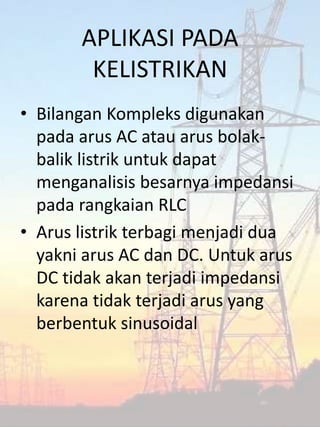 APLIKASI PADA
KELISTRIKAN
• Bilangan Kompleks digunakan
pada arus AC atau arus bolak-
balik listrik untuk dapat
menganalisis besarnya impedansi
pada rangkaian RLC
• Arus listrik terbagi menjadi dua
yakni arus AC dan DC. Untuk arus
DC tidak akan terjadi impedansi
karena tidak terjadi arus yang
berbentuk sinusoidal
 