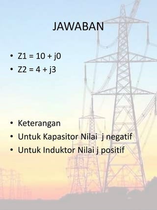 JAWABAN
• Z1 = 10 + j0
• Z2 = 4 + j3
• Keterangan
• Untuk Kapasitor Nilai j negatif
• Untuk Induktor Nilai j positif
 