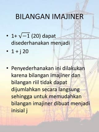 BILANGAN IMAJINER
• 1+ −1 (20) dapat
disederhanakan menjadi
• 1 + j 20
• Penyederhanakan ini dilakukan
karena bilangan imajiner dan
bilangan riil tidak dapat
dijumlahkan secara langsung
sehingga untuk memudahkan
bilangan imajiner dibuat menjadi
inisial j
 